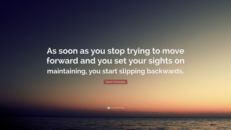 Darrin Donnelly Quote: “As soon as you stop trying to move forward and you set your sights on maintaining, you start slipping backwards.”