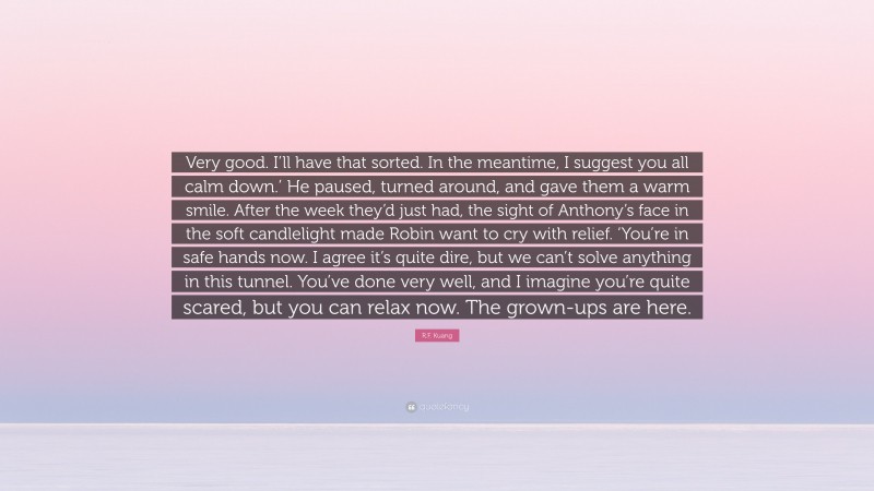 R.F. Kuang Quote: “Very good. I’ll have that sorted. In the meantime, I suggest you all calm down.’ He paused, turned around, and gave them a warm smile. After the week they’d just had, the sight of Anthony’s face in the soft candlelight made Robin want to cry with relief. ‘You’re in safe hands now. I agree it’s quite dire, but we can’t solve anything in this tunnel. You’ve done very well, and I imagine you’re quite scared, but you can relax now. The grown-ups are here.”