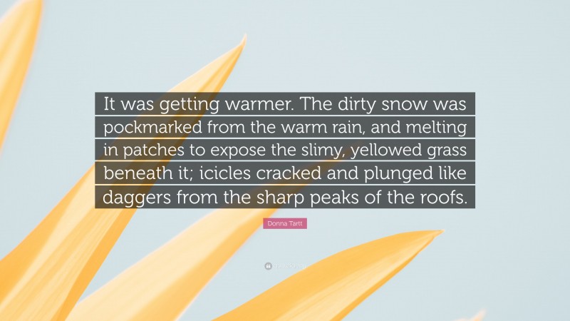 Donna Tartt Quote: “It was getting warmer. The dirty snow was pockmarked from the warm rain, and melting in patches to expose the slimy, yellowed grass beneath it; icicles cracked and plunged like daggers from the sharp peaks of the roofs.”