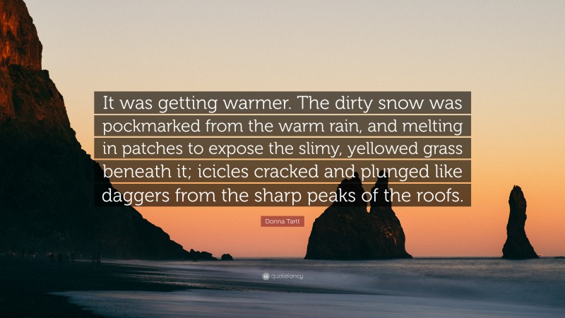 Donna Tartt Quote: “It was getting warmer. The dirty snow was pockmarked from the warm rain, and melting in patches to expose the slimy, yellowed grass beneath it; icicles cracked and plunged like daggers from the sharp peaks of the roofs.”