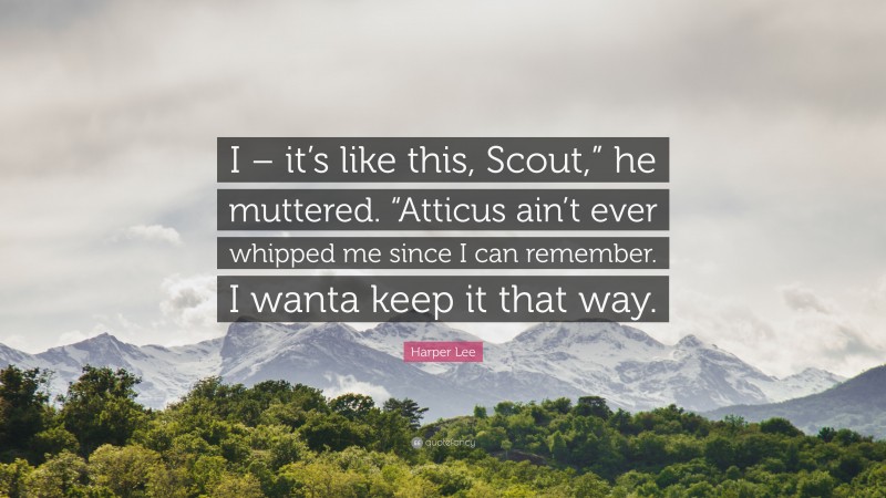 Harper Lee Quote: “I – it’s like this, Scout,” he muttered. “Atticus ain’t ever whipped me since I can remember. I wanta keep it that way.”