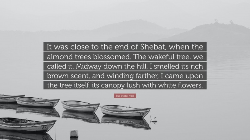 Sue Monk Kidd Quote: “It was close to the end of Shebat, when the almond trees blossomed. The wakeful tree, we called it. Midway down the hill, I smelled its rich brown scent, and winding farther, I came upon the tree itself, its canopy lush with white flowers.”