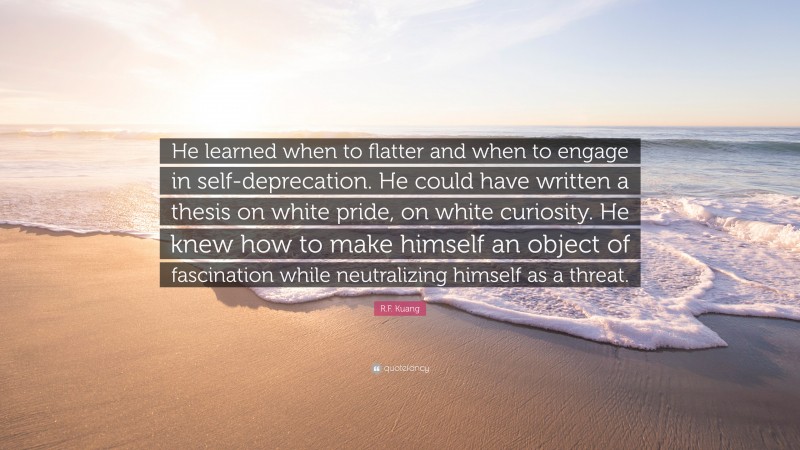 R.F. Kuang Quote: “He learned when to flatter and when to engage in self-deprecation. He could have written a thesis on white pride, on white curiosity. He knew how to make himself an object of fascination while neutralizing himself as a threat.”