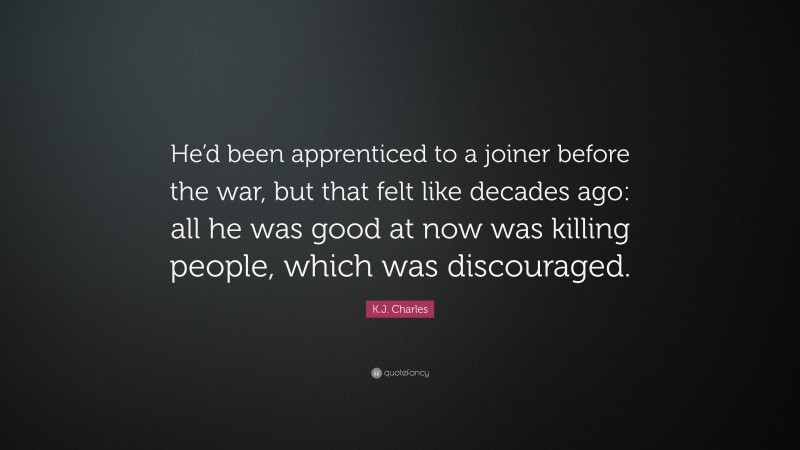 K.J. Charles Quote: “He’d been apprenticed to a joiner before the war, but that felt like decades ago: all he was good at now was killing people, which was discouraged.”