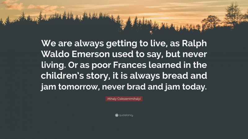 Mihaly Csikszentmihalyi Quote: “We are always getting to live, as Ralph Waldo Emerson used to say, but never living. Or as poor Frances learned in the children’s story, it is always bread and jam tomorrow, never brad and jam today.”