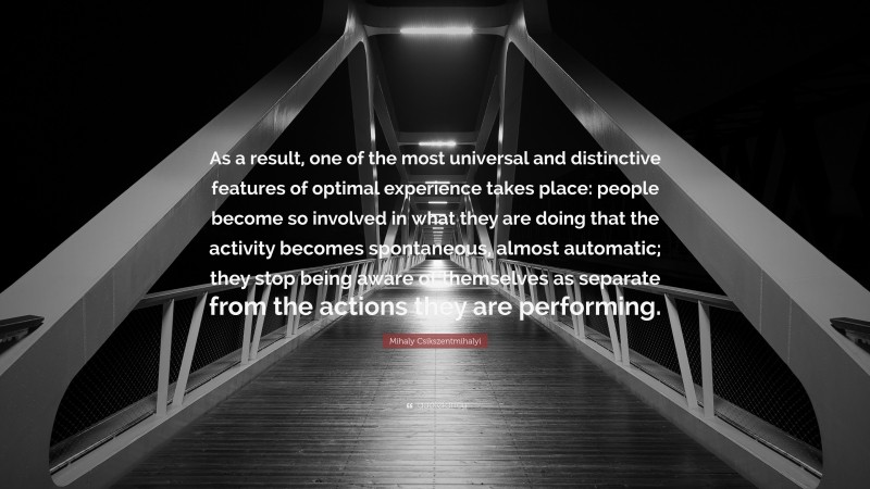 Mihaly Csikszentmihalyi Quote: “As a result, one of the most universal and distinctive features of optimal experience takes place: people become so involved in what they are doing that the activity becomes spontaneous, almost automatic; they stop being aware of themselves as separate from the actions they are performing.”