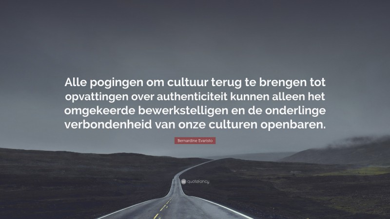 Bernardine Evaristo Quote: “Alle pogingen om cultuur terug te brengen tot opvattingen over authenticiteit kunnen alleen het omgekeerde bewerkstelligen en de onderlinge verbondenheid van onze culturen openbaren.”