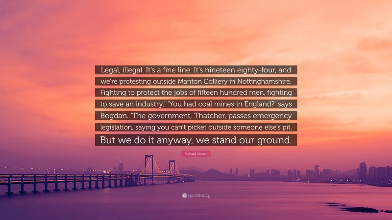 Richard Osman Quote: “Legal, illegal. It’s a fine line. It’s nineteen eighty-four, and we’re protesting outside Manton Colliery in Nottinghamshire. Fighting to protect the jobs of fifteen hundred men, fighting to save an industry.’ ‘You had coal mines in England?’ says Bogdan. ‘The government, Thatcher, passes emergency legislation, saying you can’t picket outside someone else’s pit. But we do it anyway, we stand our ground.”