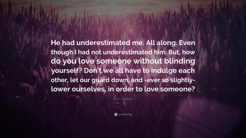 Hiromi Kawakami Quote: “He had underestimated me. All along. Even though I had not underestimated him. But, how do you love someone without blinding yourself? Don’t we all have to indulge each other, let our guard down, and -ever so slightly- lower ourselves, in order to love someone?”