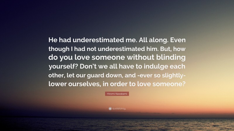 Hiromi Kawakami Quote: “He had underestimated me. All along. Even though I had not underestimated him. But, how do you love someone without blinding yourself? Don’t we all have to indulge each other, let our guard down, and -ever so slightly- lower ourselves, in order to love someone?”