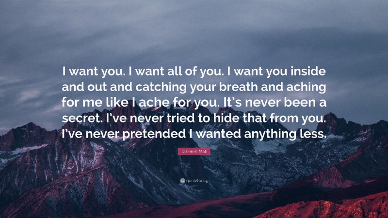 Tahereh Mafi Quote: “I want you. I want all of you. I want you inside and out and catching your breath and aching for me like I ache for you. It’s never been a secret. I’ve never tried to hide that from you. I’ve never pretended I wanted anything less.”