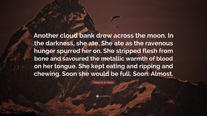 Marcel M. du Plessis Quote: “Another cloud bank drew across the moon. In the darkness, she ate. She ate as the ravenous hunger spurred her on. She stripped flesh from bone and savoured the metallic warmth of blood on her tongue. She kept eating and ripping and chewing. Soon she would be full. Soon. Almost.”