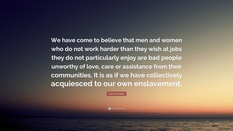David Graeber Quote: “We have come to believe that men and women who do not work harder than they wish at jobs they do not particularly enjoy are bad people unworthy of love, care or assistance from their communities. It is as if we have collectively acquiesced to our own enslavement.”