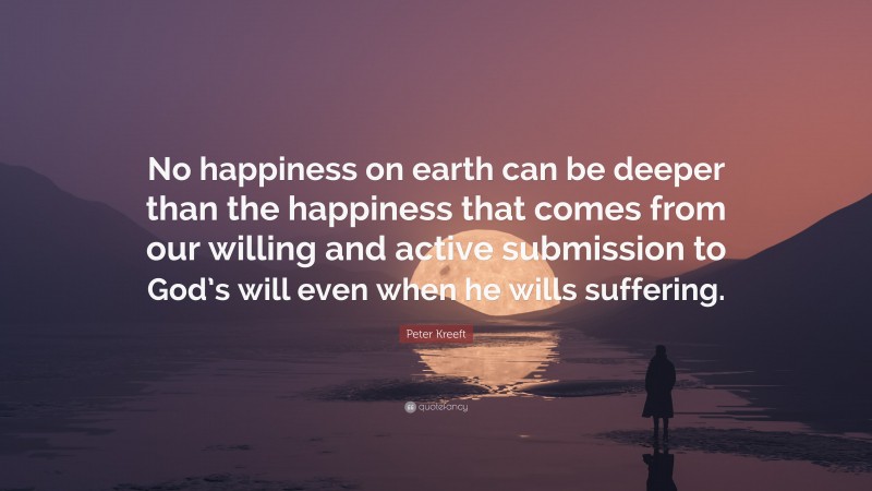 Peter Kreeft Quote: “No happiness on earth can be deeper than the happiness that comes from our willing and active submission to God’s will even when he wills suffering.”