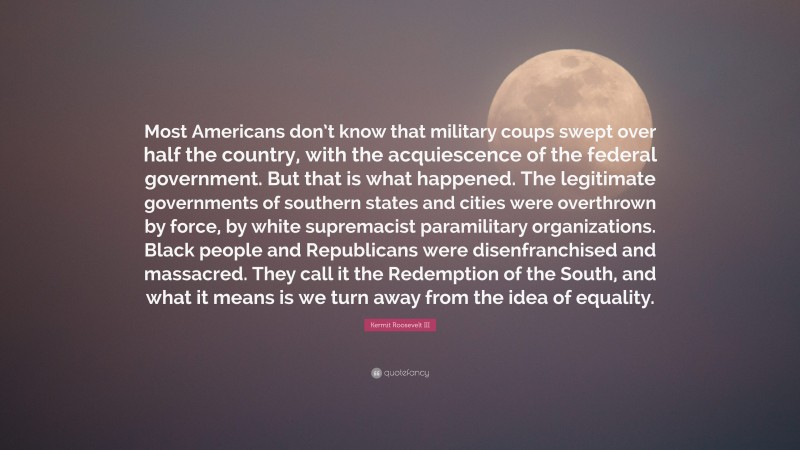 Kermit Roosevelt III Quote: “Most Americans don’t know that military coups swept over half the country, with the acquiescence of the federal government. But that is what happened. The legitimate governments of southern states and cities were overthrown by force, by white supremacist paramilitary organizations. Black people and Republicans were disenfranchised and massacred. They call it the Redemption of the South, and what it means is we turn away from the idea of equality.”