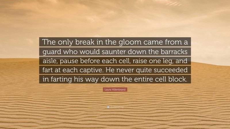 Laura Hillenbrand Quote: “The only break in the gloom came from a guard who would saunter down the barracks aisle, pause before each cell, raise one leg, and fart at each captive. He never quite succeeded in farting his way down the entire cell block.”