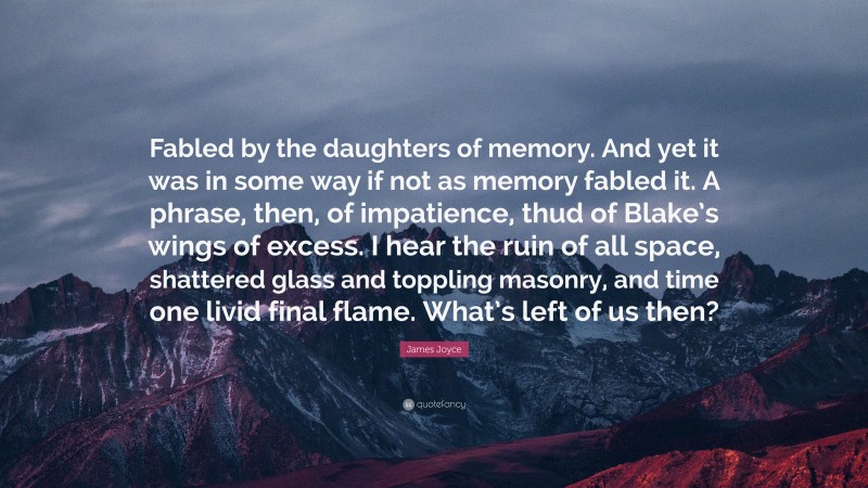 James Joyce Quote: “Fabled by the daughters of memory. And yet it was in some way if not as memory fabled it. A phrase, then, of impatience, thud of Blake’s wings of excess. I hear the ruin of all space, shattered glass and toppling masonry, and time one livid final flame. What’s left of us then?”