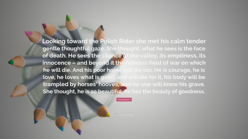 Iris Murdoch Quote: “Looking toward the Polish Rider she met his calm tender gentle thoughtful gaze. She thought, what he sees is the face of death. He sees the silence of the valley, its emptiness, its innocence – and beyond it the hideous field of war on which he will die. And his poor horse will die too. He is courage, he is love, he loves what is good, and will die for it, his body will be trampled by horses’ hooves, and no one will know his grave. She thought, he is so beautiful, he has the beauty of goodness.”