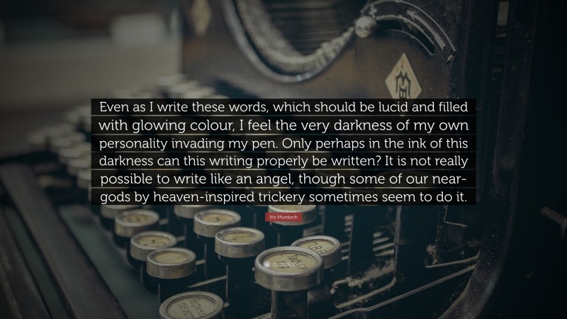 Iris Murdoch Quote: “Even as I write these words, which should be lucid and filled with glowing colour, I feel the very darkness of my own personality invading my pen. Only perhaps in the ink of this darkness can this writing properly be written? It is not really possible to write like an angel, though some of our near-gods by heaven-inspired trickery sometimes seem to do it.”