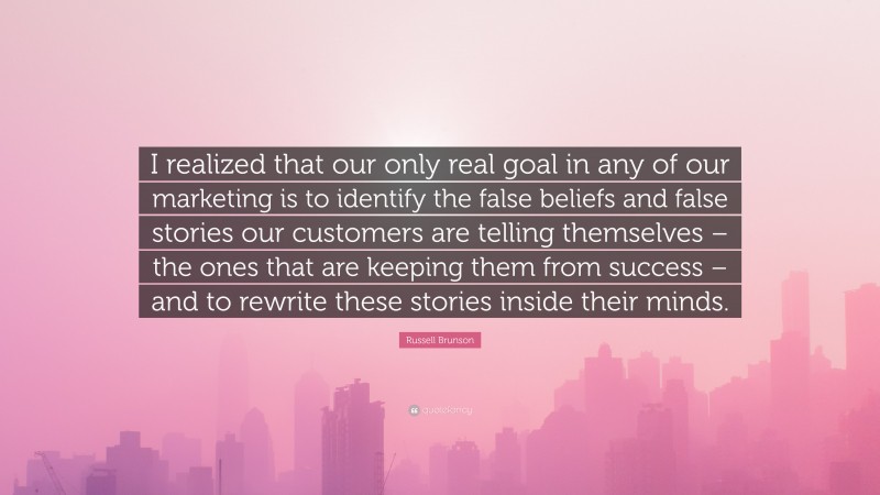 Russell Brunson Quote: “I realized that our only real goal in any of our marketing is to identify the false beliefs and false stories our customers are telling themselves – the ones that are keeping them from success – and to rewrite these stories inside their minds.”