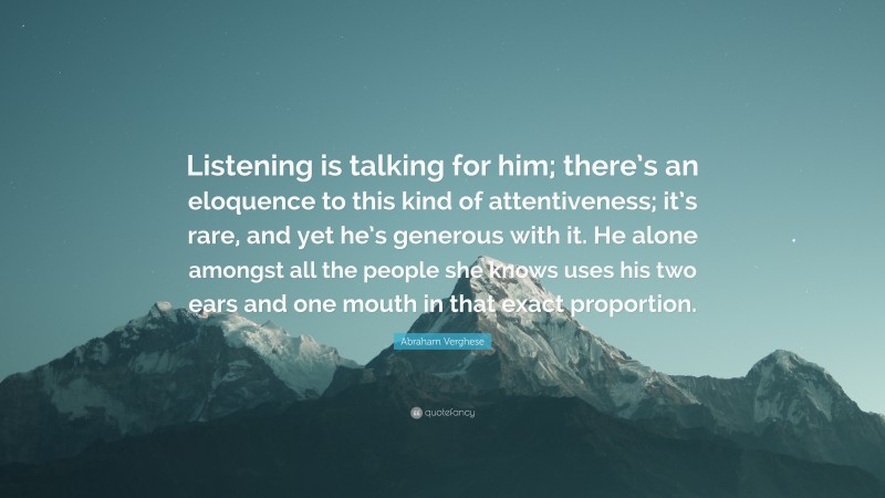 Abraham Verghese Quote: “Listening is talking for him; there’s an eloquence to this kind of attentiveness; it’s rare, and yet he’s generous with it. He alone amongst all the people she knows uses his two ears and one mouth in that exact proportion.”