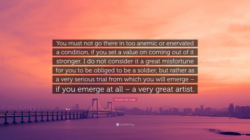 Vincent van Gogh Quote: “You must not go there in too anemic or enervated a condition, if you set a value on coming out of it stronger. I do not consider it a great misfortune for you to be obliged to be a soldier, but rather as a very serious trial from which you will emerge – if you emerge at all – a very great artist.”