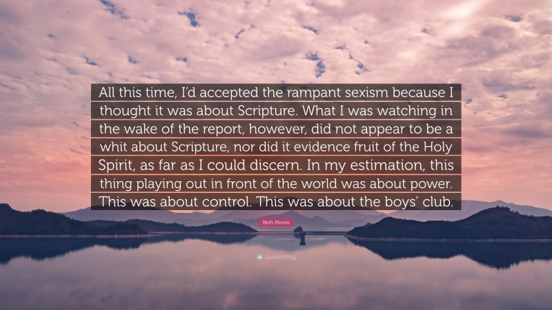 Beth Moore Quote: “All this time, I’d accepted the rampant sexism because I thought it was about Scripture. What I was watching in the wake of the report, however, did not appear to be a whit about Scripture, nor did it evidence fruit of the Holy Spirit, as far as I could discern. In my estimation, this thing playing out in front of the world was about power. This was about control. This was about the boys’ club.”