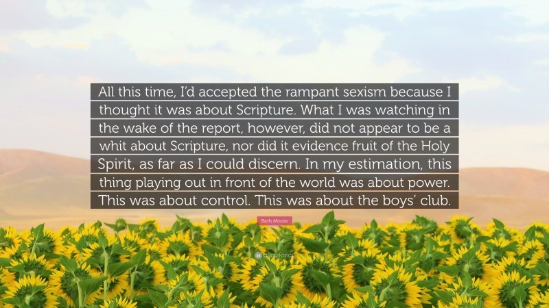 Beth Moore Quote: “All this time, I’d accepted the rampant sexism because I thought it was about Scripture. What I was watching in the wake of the report, however, did not appear to be a whit about Scripture, nor did it evidence fruit of the Holy Spirit, as far as I could discern. In my estimation, this thing playing out in front of the world was about power. This was about control. This was about the boys’ club.”