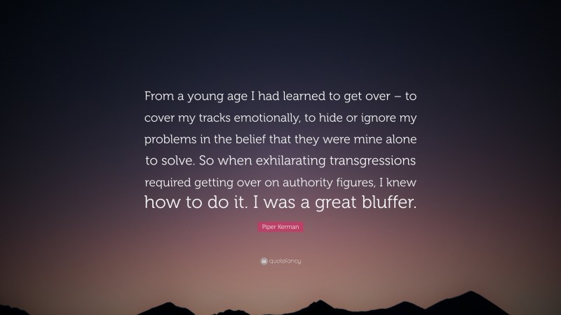 Piper Kerman Quote: “From a young age I had learned to get over – to cover my tracks emotionally, to hide or ignore my problems in the belief that they were mine alone to solve. So when exhilarating transgressions required getting over on authority figures, I knew how to do it. I was a great bluffer.”