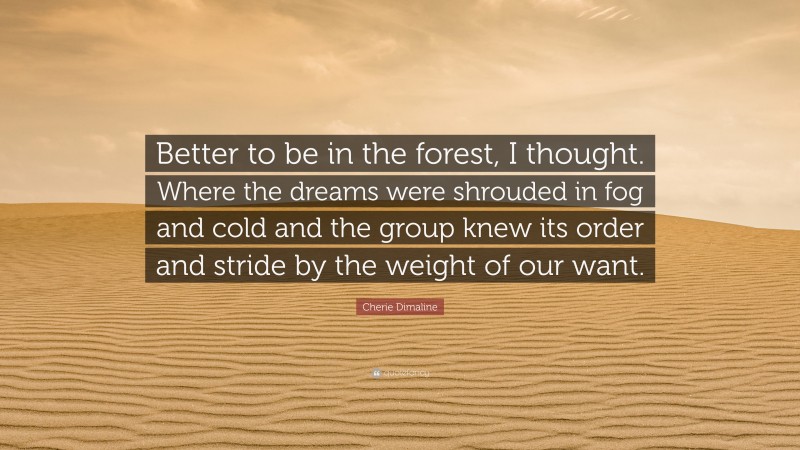 Cherie Dimaline Quote: “Better to be in the forest, I thought. Where the dreams were shrouded in fog and cold and the group knew its order and stride by the weight of our want.”