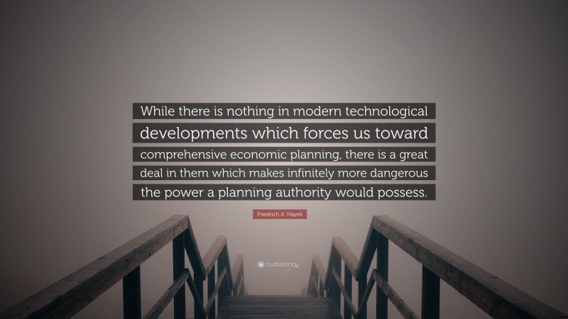 Friedrich A. Hayek Quote: “While there is nothing in modern technological developments which forces us toward comprehensive economic planning, there is a great deal in them which makes infinitely more dangerous the power a planning authority would possess.”