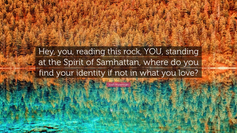 Josh Malerman Quote: “Hey, you, reading this rock, YOU, standing at the Spirit of Samhattan, where do you find your identity if not in what you love?”