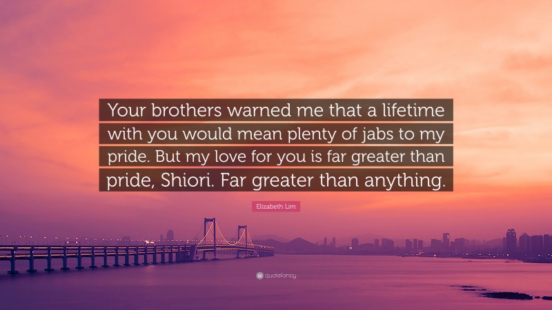 Elizabeth Lim Quote: “Your brothers warned me that a lifetime with you would mean plenty of jabs to my pride. But my love for you is far greater than pride, Shiori. Far greater than anything.”