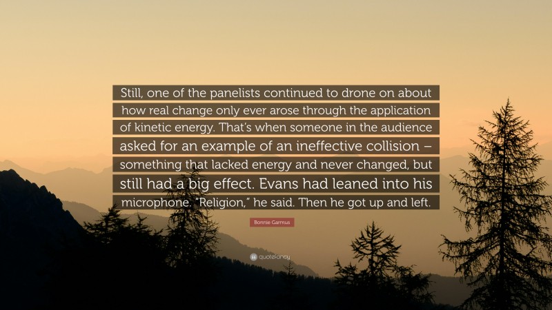 Bonnie Garmus Quote: “Still, one of the panelists continued to drone on about how real change only ever arose through the application of kinetic energy. That’s when someone in the audience asked for an example of an ineffective collision – something that lacked energy and never changed, but still had a big effect. Evans had leaned into his microphone. “Religion,” he said. Then he got up and left.”