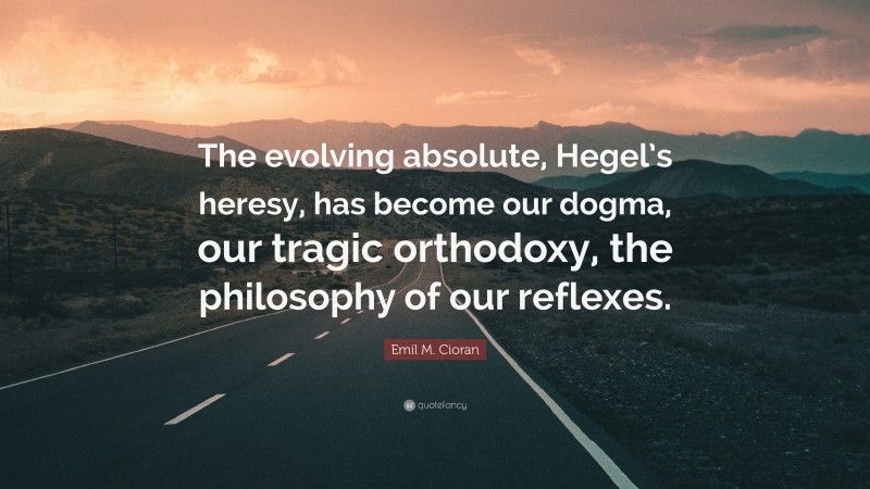 Emil M. Cioran Quote: “The evolving absolute, Hegel’s heresy, has become our dogma, our tragic orthodoxy, the philosophy of our reflexes.”