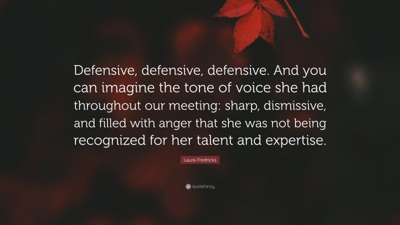 Laura Fredricks Quote: “Defensive, defensive, defensive. And you can imagine the tone of voice she had throughout our meeting: sharp, dismissive, and filled with anger that she was not being recognized for her talent and expertise.”