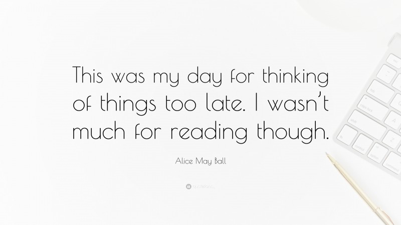 Alice May Ball Quote: “This was my day for thinking of things too late. I wasn’t much for reading though.”