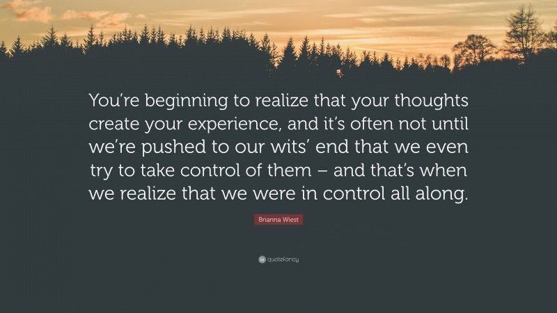 Brianna Wiest Quote: “You’re beginning to realize that your thoughts create your experience, and it’s often not until we’re pushed to our wits’ end that we even try to take control of them – and that’s when we realize that we were in control all along.”