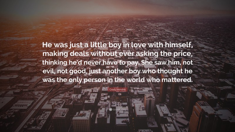 Grady Hendrix Quote: “He was just a little boy in love with himself, making deals without ever asking the price, thinking he’d never have to pay. She saw him, not evil, not good, just another boy who thought he was the only person in the world who mattered.”