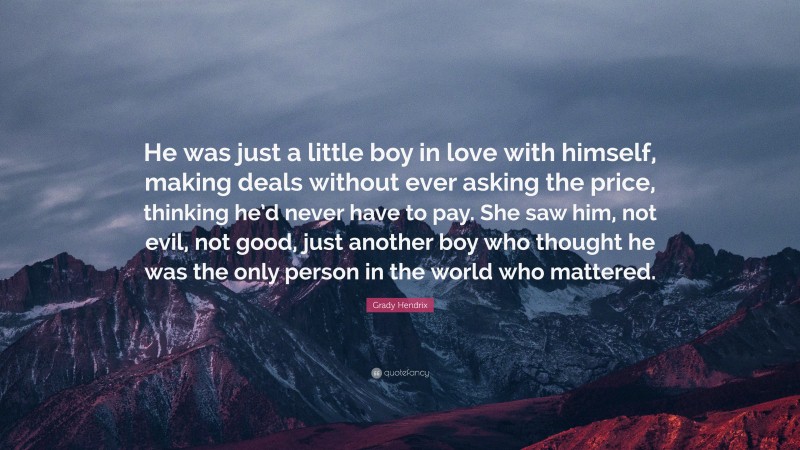 Grady Hendrix Quote: “He was just a little boy in love with himself, making deals without ever asking the price, thinking he’d never have to pay. She saw him, not evil, not good, just another boy who thought he was the only person in the world who mattered.”