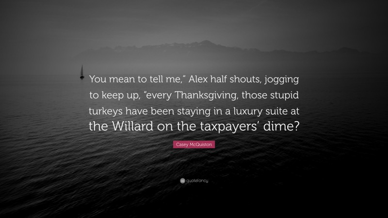 Casey McQuiston Quote: “You mean to tell me,” Alex half shouts, jogging to keep up, “every Thanksgiving, those stupid turkeys have been staying in a luxury suite at the Willard on the taxpayers’ dime?”
