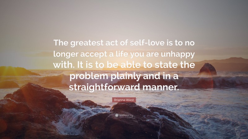 Brianna Wiest Quote: “The greatest act of self-love is to no longer accept a life you are unhappy with. It is to be able to state the problem plainly and in a straightforward manner.”