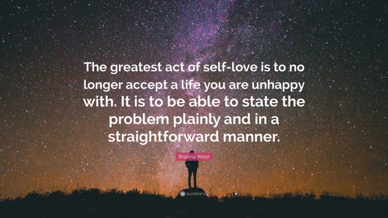 Brianna Wiest Quote: “The greatest act of self-love is to no longer accept a life you are unhappy with. It is to be able to state the problem plainly and in a straightforward manner.”