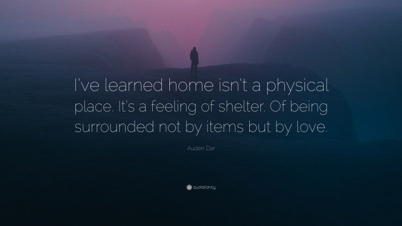 Auden Dar Quote: “I’ve learned home isn’t a physical place. It’s a feeling of shelter. Of being surrounded not by items but by love.”