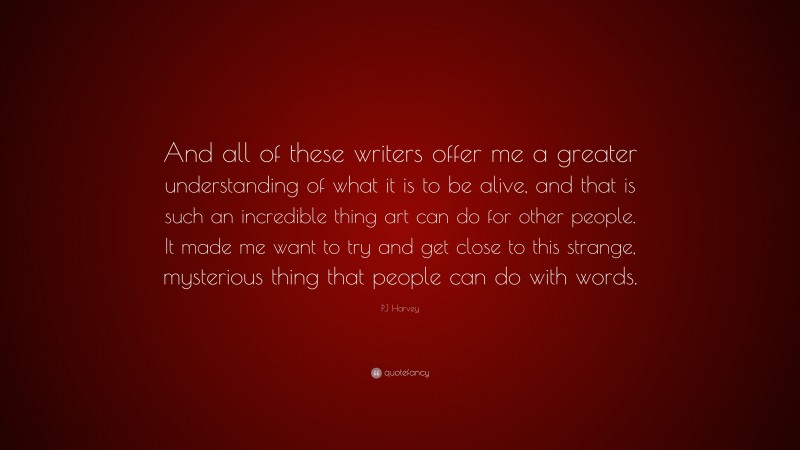 PJ Harvey Quote: “And all of these writers offer me a greater understanding of what it is to be alive, and that is such an incredible thing art can do for other people. It made me want to try and get close to this strange, mysterious thing that people can do with words.”