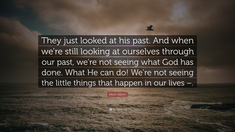 Mitch Albom Quote: “They just looked at his past. And when we’re still looking at ourselves through our past, we’re not seeing what God has done. What He can do! We’re not seeing the little things that happen in our lives –.”
