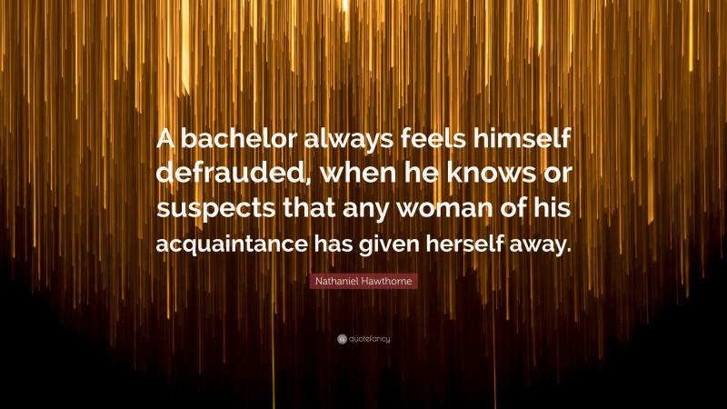 Nathaniel Hawthorne Quote: “A bachelor always feels himself defrauded, when he knows or suspects that any woman of his acquaintance has given herself away.”