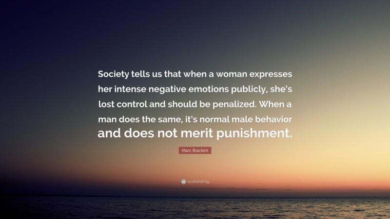 Marc Brackett Quote: “Society tells us that when a woman expresses her intense negative emotions publicly, she’s lost control and should be penalized. When a man does the same, it’s normal male behavior and does not merit punishment.”