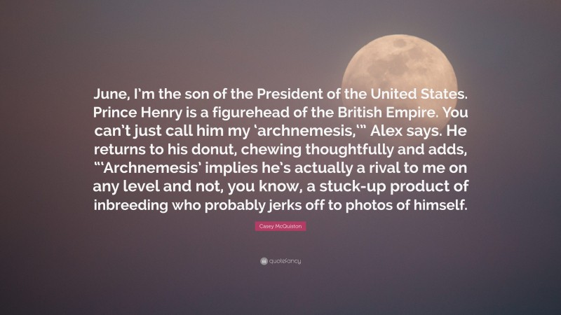 Casey McQuiston Quote: “June, I’m the son of the President of the United States. Prince Henry is a figurehead of the British Empire. You can’t just call him my ‘archnemesis,‘” Alex says. He returns to his donut, chewing thoughtfully and adds, “‘Archnemesis’ implies he’s actually a rival to me on any level and not, you know, a stuck-up product of inbreeding who probably jerks off to photos of himself.”