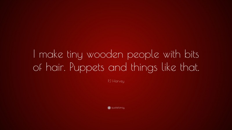 PJ Harvey Quote: “I make tiny wooden people with bits of hair. Puppets and things like that.”
